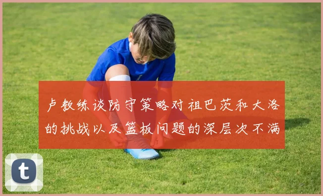 卢教练谈防守策略对祖巴茨和大洛的挑战以及篮板问题的深层次不满