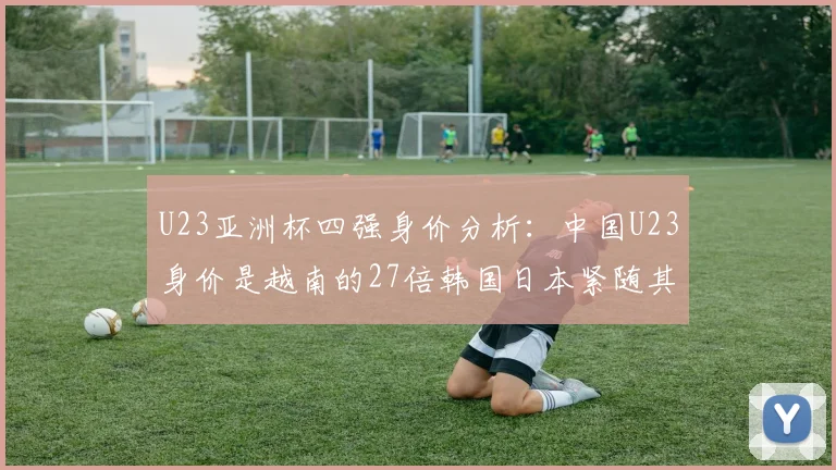 U23亚洲杯四强身价分析：中国U23身价是越南的27倍韩国日本紧随其后