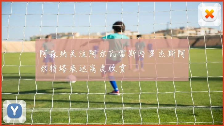 阿森纳关注阿尔瓦雷斯与罗杰斯阿尔特塔表达高度欣赏