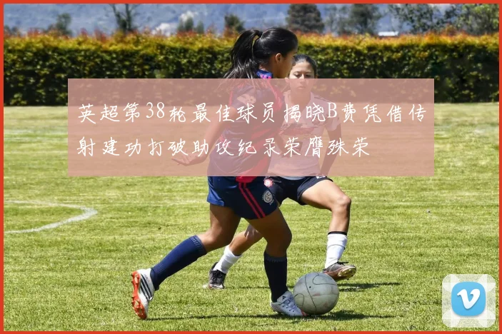 英超第38轮最佳球员揭晓B费凭借传射建功打破助攻纪录荣膺殊荣