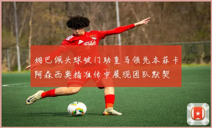 姆巴佩头球破门助皇马领先本菲卡阿森西奥精准传中展现团队默契