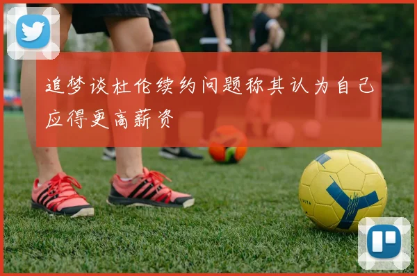 追梦谈杜伦续约问题称其认为自己应得更高薪资