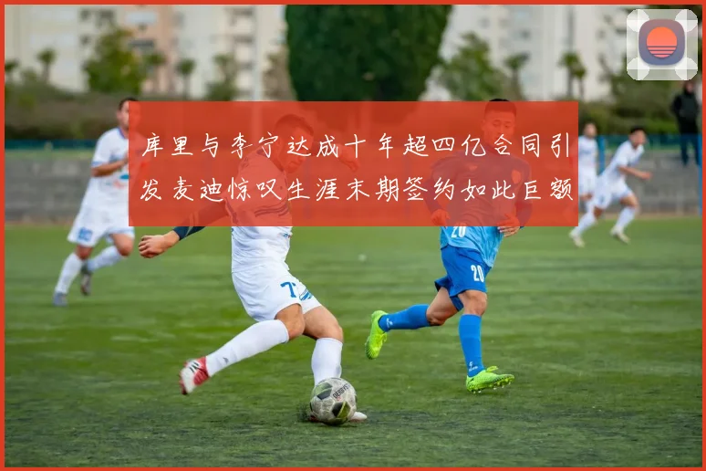 库里与李宁达成十年超四亿合同引发麦迪惊叹生涯末期签约如此巨额前所未闻