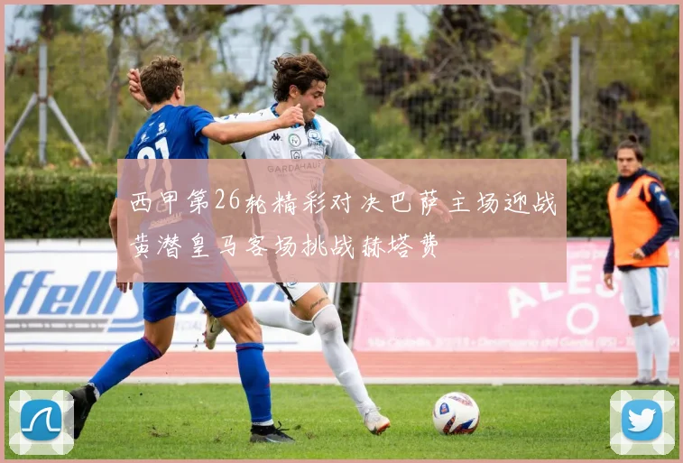 西甲第26轮精彩对决巴萨主场迎战黄潜皇马客场挑战赫塔费