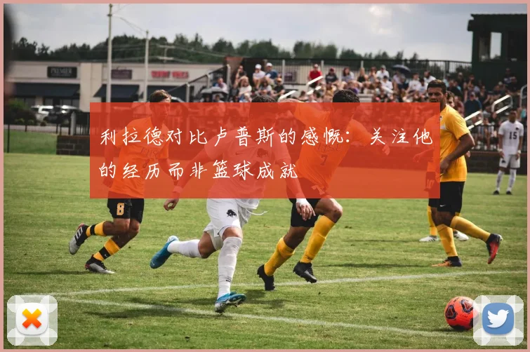 利拉德对比卢普斯的感慨：关注他的经历而非篮球成就