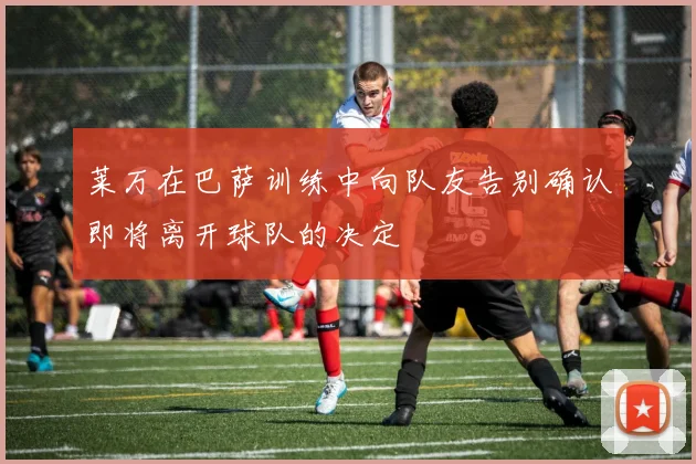 莱万在巴萨训练中向队友告别确认即将离开球队的决定