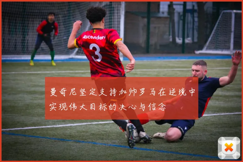 曼奇尼坚定支持加帅罗马在逆境中实现伟大目标的决心与信念