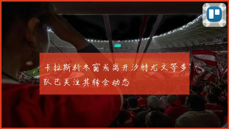 卡拉斯科冬窗或离开沙特尤文等多队已关注其转会动态