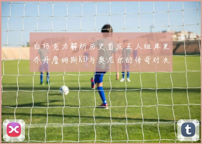 白巧克力解析历史首发五人组库里乔丹詹姆斯KD与奥尼尔的传奇对决与影响