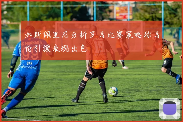 加斯佩里尼分析罗马比赛策略称马伦引援表现出色