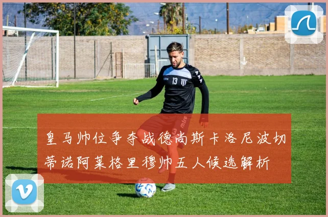 皇马帅位争夺战德尚斯卡洛尼波切蒂诺阿莱格里穆帅五人候选解析