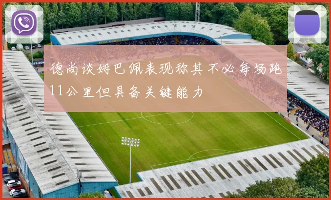 德尚谈姆巴佩表现称其不必每场跑11公里但具备关键能力