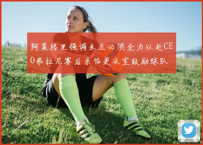 阿莱格里强调米兰必须全力以赴CEO弗拉尼赛后亲临更衣室鼓励球队
