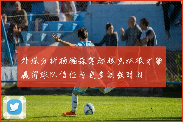 外媒分析杨瀚森需超越克林根才能赢得球队信任与更多执教时间
